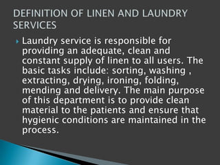  Laundry service is responsible for
providing an adequate, clean and
constant supply of linen to all users. The
basic tasks include: sorting, washing ,
extracting, drying, ironing, folding,
mending and delivery. The main purpose
of this department is to provide clean
material to the patients and ensure that
hygienic conditions are maintained in the
process.
 