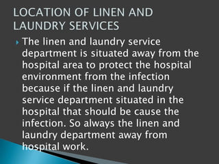  The linen and laundry service
department is situated away from the
hospital area to protect the hospital
environment from the infection
because if the linen and laundry
service department situated in the
hospital that should be cause the
infection. So always the linen and
laundry department away from
hospital work.
 