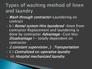  Wash through contractor-Laundering on
contract
 b ) Rental system Hire laundered -linen from
contractor Replacement and laundering is
done by contractor Advantage -Cost less
Disadvantage 1- totally dependent on
contractor
 2.constant supervision ,3 .Transportation
 ii ) Centralized co-operative laundry
 iii) Hospital mechanized laundry.
 