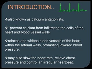 INTRODUCTION..
also known as calcium antagonists.
 prevent calcium from infiltrating the cells of the
heart and blood vessel walls.
relaxes and widens blood vessels of the heart
within the arterial walls, promoting lowered blood
pressure.
may also slow the heart rate, relieve chest
pressure and control an irregular heartbeat.
 