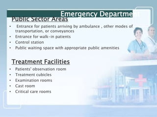 Public Sector Areas
• Entrance for patients arriving by ambulance , other modes of
transportation, or conveyances
• Entrance for walk-in patients
• Control station
• Public waiting space with appropriate public amenities
Treatment Facilities
• Patients' observation room
• Treatment cubicles
• Examination rooms
• Cast room
• Critical care rooms
Emergency Department
 