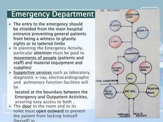  The entry to the emergency should
be shielded from the main hospital
entrance preventing general patients
from being a witness to ghastly
sights or to tattered limbs
 In planning the Emergency Activity,
particular attention must be paid to
movements of people (patients and
staff) and material (equipment and
supplies)
 Supportive services such as laboratory,
diagnostic x-ray, electrocardiographic
and pulmonary function facilities will
be
located at the boundary between the
Emergency and Outpatient Activities,
assuring easy access to both .
 The door to the room and to its
toilet must open outward to prevent
the patient from locking himself
Emergency Department
 