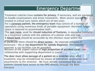 Treatment cubicles have curtains for privacy, if necessary, and are equipped
to handle examinations and minor treatments . More severe injuries are
treated in critical care rooms which are of two sizes.
For a coronary patient, the emergency team may consist of a number of
specialists using numerous kinds of portable equipment: therefore, larger
space is required to accommodate both .
The cast room, used for closed reduction of fractures, is equipped similarly
to a treatment cubicle with the addition of a plaster sink and trap.
A blood bank should be accessible by the shortest route within the
emergency .
Emergency Department
In particular there should be direct access – by separate entrance if
necessary – the x-ray department for speedy diagnosis. Alternatively
separate x-ray facilities can be provided.
Because of the urgent nature of high proportion of accident cases ,the
relationship with supporting department is crucial .
The door must allow passage of a patient on a stretcher who, after
treatment, may be immobilized by means of orthopedic accessories and
attachments to the stretcher . We have already mentioned that out-
patients should have access to the OPD directly through the Main
Entrance
 
