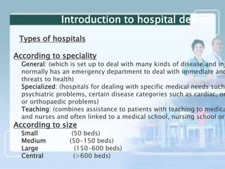 Introduction to hospital design
Types of hospitals
According to speciality
General: (which is set up to deal with many kinds of disease and inj
normally has an emergency department to deal with immediate and
threats to health)
Specialized: (hospitals for dealing with specific medical needs such
psychiatric problems, certain disease categories such as cardiac, on
or orthopaedic problems)
Teaching: (combines assistance to patients with teaching to medica
and nurses and often linked to a medical school, nursing school or
According to size
Small (50 beds)
Medium (50-150 beds)
Large (150-600 beds)
Central (>600 beds)
 
