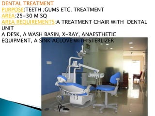 DENTAL TREATMENT
PURPOSE:TEETH ,GUMS ETC. TREATMENT
AREA:25-30 M SQ
AREA REQUIREMENTS:A TREATMENT CHAIR WITH DENTAL
UNIT
A DESK, A WASH BASIN, X-RAY, ANAESTHETIC
EQUIPMENT, A SINK ACLOVE WITH STERLIZER
 