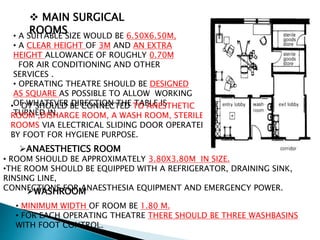  MAIN SURGICAL
ROOMS• A SUITABLE SIZE WOULD BE 6.50X6.50M,
• A CLEAR HEIGHT OF 3M AND AN EXTRA
HEIGHT ALLOWANCE OF ROUGHLY 0.70M
FOR AIR CONDITIONING AND OTHER
SERVICES .
• OPERATING THEATRE SHOULD BE DESIGNED
AS SQUARE AS POSSIBLE TO ALLOW WORKING
OF WHATEVER DIRECTION THE TABLE IS
TURNED IN.
• OT SHOULD BE CONNECTED TO ANESTHETIC
ROOM ,DISHARGE ROOM, A WASH ROOM, STERILE
ROOMS VIA ELECTRICAL SLIDING DOOR OPERATED
BY FOOT FOR HYGIENE PURPOSE.
ANAESTHETICS ROOM
• ROOM SHOULD BE APPROXIMATELY 3.80X3.80M IN SIZE.
•THE ROOM SHOULD BE EQUIPPED WITH A REFRIGERATOR, DRAINING SINK,
RINSING LINE,
CONNECTIONS FOR ANAESTHESIA EQUIPMENT AND EMERGENCY POWER.WASHROOM
• MINIMUM WIDTH OF ROOM BE 1.80 M.
• FOR EACH OPERATING THEATRE THERE SHOULD BE THREE WASHBASINS
WITH FOOT CONTROL.
 