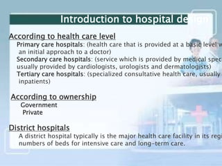 According to health care level
Primary care hospitals: (health care that is provided at a basic level w
an initial approach to a doctor)
Secondary care hospitals: (service which is provided by medical speci
usually provided by cardiologists, urologists and dermatologists)
Tertiary care hospitals: (specialized consultative health care, usually
inpatients)
According to ownership
Government
Private
District hospitals
A district hospital typically is the major health care facility in its regi
numbers of beds for intensive care and long-term care.
Introduction to hospital design
 