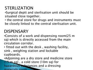 STERLIZATION
•Surgical deptt and sterlisation unit should be
situated close together.
• the central store for drugs and instruments must
be closely linked to the central sterlisation unit.
DISPENSARY
•Consists of a work and dispensing room(25 m
sq) which is directly accessed from the main
circulation corridor.
• fitted out with the desk , washing facility,
sink , weighing station and lockable
cupboards.
•Adjoining are a dry store and medicine store
(15 m sq) , a cold store (10m sq) for
hazardous substances and a dressing
 