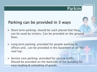 Parking can be provided in 3 ways
 Short term parking: should be such placed that they
can be used by visitors. Can be provided on the ground
floor.
 Long term parking: provided for people working in
offices and , can be provided in the basement or on the
roof top.
 Service core parking: provided for service traffic.
Should be provided on the backside of the building for
easy loading & unloading of goods.
Parking
 