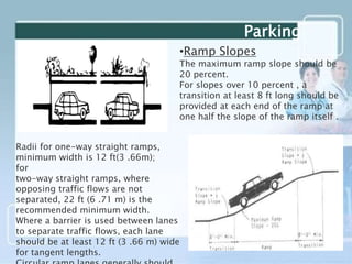 •Ramp Slopes
The maximum ramp slope should be
20 percent.
For slopes over 10 percent , a
transition at least 8 ft long should be
provided at each end of the ramp at
one half the slope of the ramp itself .
Radii for one-way straight ramps,
minimum width is 12 ft(3 .66m);
for
two-way straight ramps, where
opposing traffic flows are not
separated, 22 ft (6 .71 m) is the
recommended minimum width.
Where a barrier is used between lanes
to separate traffic flows, each lane
should be at least 12 ft (3 .66 m) wide
for tangent lengths.
Parking
 