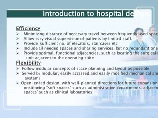 Efficiency
 Minimizing distance of necessary travel between frequently used space
 Allow easy visual supervision of patients by limited staff.
 Provide sufficient no. of elevators, staircases etc.
 Include all needed spaces and sharing services, but no redundant ones
 Provide optimal, functional adjacencies, such as locating the surgical i
unit adjacent to the operating suite
Flexibility
 Follow modular concepts of space planning and layout as possible.
 Served by modular, easily accessed,and easily modified mechanical and
systems
 Open-ended design, with well-planned directions for future expansion;
positioning “soft spaces” such as administrative departments, adjacent
spaces” such as clinical laboratories.
Introduction to hospital design
 