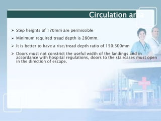  Step heights of 170mm are permissible
 Minimum required tread depth is 280mm.
 It is better to have a rise/tread depth ratio of 150:300mm
 Doors must not constrict the useful width of the landings and in
accordance with hospital regulations, doors to the staircases must open
in the direction of escape.
Circulation area
 