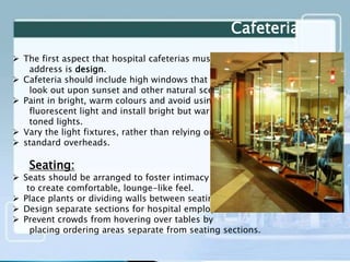 Cafeteria
 The first aspect that hospital cafeterias must
address is design.
 Cafeteria should include high windows that
look out upon sunset and other natural scenes.
 Paint in bright, warm colours and avoid using
fluorescent light and install bright but warmly
toned lights.
 Vary the light fixtures, rather than relying on
 standard overheads.
Seating:
 Seats should be arranged to foster intimacy and
to create comfortable, lounge-like feel.
 Place plants or dividing walls between seating areas.
 Design separate sections for hospital employees.
 Prevent crowds from hovering over tables by
placing ordering areas separate from seating sections.
 