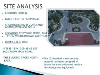  ESCORTS FORTIS
 CLIENT: FORTIS HOSPITALS
 ARCHITECT: ARVID GUPTA AND
ASSOCIATES,NEW DELHI
 LOCATION: AT BYPASS ROAD, 1KM
 FROM VERKA CHOWK, AMRITSAR
 COMPLETED: 2003
•SITE IS 135X120M IS AT SET
BACK FROM MAIN ROAD.
•THE BUILDING FACES NORTH
EAST.
The 152 bedded, multispecialty
hospital has been designed to
house the most advanced medical
technology and equipment.
 