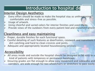 Interior Design Aesthetics
 Every effort should be made to make the hospital stay as unthreatening,
comfortable and stress-free as possible.
 Usage of artwork.
 Using cheerful and varied colors for interior finishes and used linens.
 Provide views of the outdoors from every patient bed and elsewhere wherev
Cleanliness and easy maintaining
 Proper, durable finishes for each functional space.
 Careful detailing of such features as doorframes, casework and transitions t
dirt-catching and hard to clean crevices and joints.
 Adequate and appropriately located housekeeping services.
Accessibility
 All areas inside and outside the hospital should be designed to be easy to u
kind of patients with temporary or permanent handicaps.
 Ensuring grades are flat enough to allow easy movement and sidewalks and
corridors are wide enough for two wheelchairs or stretchers to pass easily.
Introduction to hospital design
 
