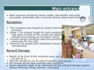 Main entrance
 Main entrance should be clearly visible, identifiable and easily
accessible, preferably with a covered setting-down point from cars.
Reception:
 The reception area should be visible from the main
entrance.
 Allow 1.5m counter length for each receptionist,
and space in front of the counter for patients to stand
without encroaching on circulation routes.
 Counter design should be open but providing some
protection for the staff.
 Provision for people with disabilities should be
incorporated.
Record Storage:
 Needs to be close to the reception area, but ideally
not part of it.
 Records should be out of sight of patients and secure.
 GP records will be kept centrally near reception.
 Space required needs to be calculated for the selected storage system
(lateral shelving, filling cabinets, carousels)
 
