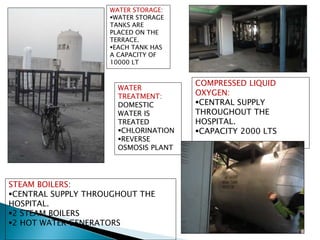 COMPRESSED LIQUID
OXYGEN:
CENTRAL SUPPLY
THROUGHOUT THE
HOSPITAL.
CAPACITY 2000 LTS
WATER STORAGE:
WATER STORAGE
TANKS ARE
PLACED ON THE
TERRACE.
EACH TANK HAS
A CAPACITY OF
10000 LT
WATER
TREATMENT:
DOMESTIC
WATER IS
TREATED
CHLORINATION
REVERSE
OSMOSIS PLANT
STEAM BOILERS:
CENTRAL SUPPLY THROUGHOUT THE
HOSPITAL.
2 STEAM BOILERS
2 HOT WATER GENERATORS
 