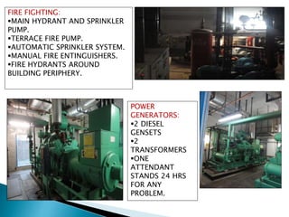 FIRE FIGHTING:
MAIN HYDRANT AND SPRINKLER
PUMP.
TERRACE FIRE PUMP.
AUTOMATIC SPRINKLER SYSTEM.
MANUAL FIRE ENTINGUISHERS.
FIRE HYDRANTS AROUND
BUILDING PERIPHERY.
POWER
GENERATORS:
2 DIESEL
GENSETS
2
TRANSFORMERS
ONE
ATTENDANT
STANDS 24 HRS
FOR ANY
PROBLEM.
 