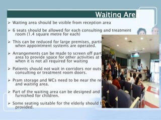  Waiting area should be visible from reception area
 6 seats should be allowed for each consulting and treatment
room (1.4 square metre for each)
 This can be reduced for large premises, particularly
when appointment systems are operated.
 Arrangements can be made to screen off part of large
area to provide space for other activities at times
when it is not all required for waiting
 Patients should not wait in corridors nor outside
consulting or treatment room doors.
 Pram storage and WCs need to be near the reception
and waiting area.
 Part of the waiting area can be designed and
furnished for children.
 Some seating suitable for the elderly should be
provided.
Waiting Area
 