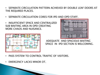 • SEPARATE CIRCULATION PATTERN ACHIEVED BY DOUBLE LEAF DOORS AT
THE REQUIRED PLACES.
• SEPARATE CIRCULATION CORES FOR IPD AND OPD STAFF.
• INSUFFICIENT SPACE AND CENTRALIZED
SUB WAITING AREA IN OPD CREATING
MORE CHAOS AND NUISANCE.
• ADEQUATE AND SPACIOUS WAITING
SPACE IN IPD SECTION IS WELCOMING.
• PASS SYSTEM TO CONTROL TRAFFIC OF VISITORS.
• EMERGENCY LACKS MINOR OT.
 