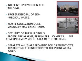  NO PLINTH PROVIDED IN THE
BUILDING.
 PROPER DISPOSAL OF BIO-
-MEDICAL WASTE.
 WASTE COLLECTION DONE
MANUALLY MAY CAUSE HARM.
 SECURITY OF THE BUILDING IS
PROPER FIRE ALARMS, SPRINKLERS , CAMERAS ARE
COVERING EVERY SINGLE AREA OF THE BUILDING.
 SEPARATE AHU’S ARE PROVIDED FOR DIFFERENT OT’S
RESTRICTING THE INFECTION TO THE PRONE AREAS
ONLY.
 