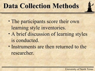 10
University of North Texas
Data Collection MethodsData Collection Methods
• The participants score their own
learning style inventories.
• A brief discussion of learning styles
is conducted.
• Instruments are then returned to the
researcher.
 