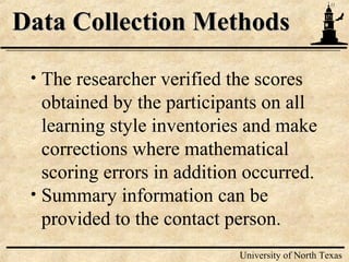 11
University of North Texas
Data Collection MethodsData Collection Methods
• The researcher verified the scores
obtained by the participants on all
learning style inventories and make
corrections where mathematical
scoring errors in addition occurred.
• Summary information can be
provided to the contact person.
 