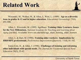 13
University of North Texas
Related WorkRelated Work
Wircenski, M., Walker, M., & Allen, J., West, L. (1999). Age as a diversity
issue in grades K-12 and in higher education. Educational Gerontology 25(6),
491-500.
Allen, J., Wircenski, M. (1999). AgeShare: Training Older Learners: Issues
for the New Millennium. National Academy for Teaching and Learning about
Aging [on-line]. Available: www.unt.edu/natla/age_share_training_older_learners
Allen, J., & Hart, M. (1998). Training older workers: Implications for
HRD/HPT professionals. Performance Improvement Quarterly, 11(4), 91-102.
Ennis-Cole, D., & Allen, J. (1998). Challenges of training and retraining
older individuals with special needs. The Journal for Vocational Special Need
Education 20(3), 35-42.
 