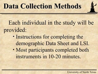 9
University of North Texas
Data Collection MethodsData Collection Methods
Each individual in the study will be
provided:
• Instructions for completing the
demographic Data Sheet and LSI.
• Most participants completed both
instruments in 10-20 minutes.
 