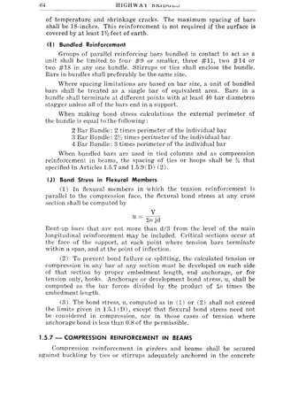 64 HIGHWAY J:I~l1JJD'"
of temperature and shrinkage cracks. The maximum spacing of bars
shall be 18-inches. This reinforcement is not required if the surface is
covered by at least 1Y:! feet of earth.
<I I Bundled Reinforcement
Groups of parallel reinforcing bars bundled in contact to act as a
unit shall be limited to four #9 or smaller, three #11, two #14 or
two #18 in anyone bundle. Stirrups or ties shall enclose the bundle.
Bars in bundles shall preferably be the same size.
Where spacing limitations are based on bar size, a unit of bundled
bars shall be treated as a single bar of equivalent area. Bars in a
bundle shall terminate at different points with at least 40 bar diameters
stagger unless all of the bars end in a support.
When making bond stress calculations the external perimeter of
the bundle is equal to the following:
2 Bar Bundle: 2 times perimeter of the individual bar
3 Bar Bundle: 21/~ times perimeter of the individual bar
4 Bar Bundle: 3 times perimeter of the individual bar
When bundled bars are used in tied columns and as compression
reinforcement in beams, the spacing of ties or hoops shall be % that
specified in Articles 1.5.7 and 1.5.9 (D) (2).
(J) Bond Stress in Flexural Members
(1) In flexural members in which the tension reinforcement is
parallel to the compression face, the flexural bond stress at any cross
section shall be computed by
v
u = "i,o jd
Bent-up bars that are not more than d/3 from the level of the main
longitudinal reinforcement may be included. Critical sections occur at
the face of the support, at each point where tension bars terminate
within a span, and at the point of inflection.
(2) To prevent bond failure or splitting, the calculated tension or
compression in any bar at any section must be developed on each side
of that section by proper embedment length, end anchorage, or for
tension only, hooks. Anchorage or development bond stress, u, shall be
computed as the bar forces divided by the product of ~o times the
embedment length.
(3) The bond stress, u, computed as in (1) or (2) shall not exceed
the limits given in 1.5.1 (D), except that flexural bond stress need not
be considered in compression, nor in those cases of tension where
anchorage bond is less than 0.8 of the permissible.
1.5.7 - COMPRESSION REINFORCEMENT IN BEAMS
Compression reinforcement in girders and beams shall be secured
against buckling by ties or stirrups adequately anchored in the concrete
 