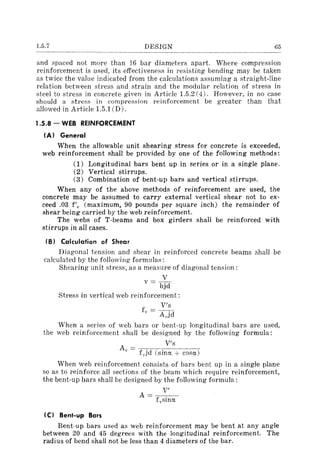 1.5.7 DESIGN 65
and spaced not more than 16 bar diameters apart. Where compression
reinforcement is used, its effectiveness in resisting bending may be taken
as twice the value indicated from the calculations assuming a straight-line
relation between stress and strain and the modular relation of stress in
steel to stress in concrete given in Article l.5.2 (4). However, in no case
should a stress in compression reinforcement be greater than that
allowed in Article l.5.1 CD).
1.5.8 - WEB REINFORCEMENT
(AI General
When the allowable unit shearing stress for concrete is exceeded,
web reinforcement shall be provided by one of the following methods:
(1) Longitudinal bars bent up in series or in a single plane.
(2) Vertical stirrups.
(3) Combination of bent-up bars and vertical stirrups.
When any of the above methods of reinforcement are used, the
concrete may be assumed to carry external vertical shear not to ex-
ceed .03 f'e (maximum, 90 pounds per square inch) the remainder of
shear being carried by the web reinforcement.
The webs of T-beams and box girders shall be reinforced with
stirrups in all cases.
(B) Calculation of Shear
Diagonal tension and shear in reinforced concrete beams shall be
calculated by the following formulas:
Shearing unit stress, as a measure of diagonal tension:
V
v = b'd.J
Stress in vertical web reinforcement:
V's
fv = A 'd,..1
When a series of web bars or bent-up longitudinal bars are used,
the web reinforcement shall be designed by the following formula:
V's
Av = f jd (sina + cosa)
When web reinforcement consists of bars bent up in a single plane
so as to reinforce all sections of the beam which require reinforcement,
the bent-up bars shall be designed by the following formula:
(C) Bent-up Bars
V'
A=---
f,.sina
Bent-up bars used as web reinforcement may be bent at any angle
between 20 and 45 degrees with the longitudinal reinforcement. The
radius of bend shall not be less than 4 diameters of the bar.
 