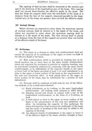 66 HIGHWAY J:HUUuJ!..;:'
The spacing of bent-up bars shall be measured at the neutral axis
and in the direction of the longitudinal axis of the beam. This spacing
shall not exceed three-fourths the effective depth of the beam. The
first bar from the support shall cross the mid-depth of the beam at a
distance from the face of the support, measured parallel to the longi-
tudinal axis of the beam, not greater than one-half the effective depth.
, D) Vertical Stirrups
Where stirrups are required to carry shear, the maximum spacing
of vertical stirrups shall be limited to Y2 the depth of the beam, and
where not required to carry shear, the maximum spacing shall be
limited to % the depth of the beam. The first stirrup shall be placed
at a distance from the face of the support not greater than one-fourth
of the effective depth of the beam.
IE) Anchorage
(1) The stress in a stirrup or other web reinforcement shall not
exceed the capacity of its anchorage in the upper or lower one-half of
the effective depth of the beam.
(2) Web reinforcement which is provided by bending into an in-
clined position one or more bars of the main tensile reinforcement
where not required for resistance to positive or negative bending, may
be considered completely anchored by continuity with the main tensile
reinforcement, or by embedment of the requisite length in the upper
or lower half of the beam, provided at least ~~ of such embedment is as
close to the upper or lower surface of the beam as the requirements of
fire and rust protection allow. A hook placed close to the upper or
lower surface of the beam may be substituted for a portion of such
embedment.
(3) Stirrups shall be anchored at both ends by one of the follow-
ing methods, or by a combination thereof:
(a) Rigid attachment, as by welding, to the main longitudinal
reinforcement. All welding shall conform to AWS D12.1.
(b) Bending around and closely in contact with a bar of the
longitudinal reinforcement, in the form of a U-stirrup or
hook.
(c) A hook placed as close to the upper or lower surface of the
beam as the requirements of fire and rust protection will
allow. In estimating the capacity of this anchorage the
stress developed by bond between the midheight of the beam
and the center of bending of the hook may be added to the
capacity of the hook.
(d) An adequate length of embedment in the upper or lower Jh
of the effective depth of the beam, whether straight or bent.
 