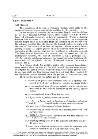 1.5.9 DESIGN 67
1.5.9 - COLUMNS *
(AI General
The provisions of Section 5, Concrete Design, shall apply in the
design of columns unless specifically modified by this article.
In the design of columns the unsupported length shall be defined
as the clear distance between struts, cross beams, footings or other
types of adequate restraint to lateral movement. Where a bracing
member has haunches at its junction to a column, the unsupported
column length shall be measured from the junction of the haunch with
the column, provided that the face of the haunch makes an angle with
the face of the column of at least 45 degrees. Struts or cross beams
joining columns at angles greater than 30 degrees from the plane of
symmetry of the column shall not be considered as adequate support.
The least lateral dimension of a column shall be taken as; (1) for
rectangular columns, the over-all thickness along a principal axis;
(2) for spirally reinforced columns, the overall diameter including the
encasement of the spirals; (3) for "T"-shaped columns, the width or
depth of the T.
In a column which, for architectural or other reasons, has a larger
cross section than required by the load carried, the minimum amount
of longitudinal steel hereinafter specified may be reduced provided that
in no case shall less longitudinal steel be used than that required by
the minimum column designed with one per cent of longitudinal steel.
The notations used in this article are as follows;
Ag=over-all or gross cross-sectional area of a spirally rein-
forced or tied pier, pedestal or column in square inches
Ac=cross-sectional area of core of spirally reinforced columns
measured to the outside diameter of the spiral, square
inches
As =cross-sectional area of longitudinal steel
A=Ag + (n-I) As, effective area of column
C fa, a factor used in the design of members subjected
0.40 f'c to combined axial and bending stresses
d=least lateral dimension of column, inches
e=eccentricity of resultant load on a column, measured from
a gravity axis
f 0.225 f'c+fsP for spiral columns and 0.8 that amount for
a 1 + (n -1) p tied columns.
f'c=crushing strength of 6" x 12" concrete cylinders at age of
28 days, psi.
fe=maximum allowable compressive stress in members sub-
jected to combined axial and bending stress, psi.
• This article, covering the design of reinforced concrete columns. foHows in general the
recommendations of the Joint Committee on Standard Specifications for Concrete and Reinforced
Concrete and of the 1951 ACI Building Code Requirements for Reinforced Concrete.
 