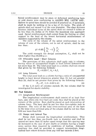 1.5.9 DESIGN 69
Spiral reinforcement may be plain or deformed reinforcing bars
or cold drawn wire conforming to AASHO M32 (ASTM A82).
Splices in spiral bars should be avoided if practical or, if necessary,
shall be made by welding or by a lap of llh turns. The pitch of
spirals shall not exceed "111 of the core diameter. The clear distance
between individual turns of the spiral shall not exceed 3 inches or
be less than 1% inches or H2 times the maximum size aggregate
used. Spiral reinforcement shall extend from the footing or other
support to the level of the lowest horizontal reinforcement of
members supported by the column.
The ratio of the volume of the spiral reinforcement to the
volume of core of the column, out to out of spirals, shall be not
less than;
p'=0.45 (_A_g
-1) _~:c (2)
At' f s
The yield strength for design assumption, f'H' shall not be
taken higher than 60,000 p.s.i.
(3) Allowable load - Short Columns
The provisions of this subarticle shall apply only to columns
having ratios of unsupported height to least lateral dimension of
not more than 10. The total axial load on a column shall not exceed
that given by the following formula:
Ps::::O.225 f'" A,,+AJs (3)
(4) long Columns
The total axial load on a column having a ratio of unsupported
height to least lateral dimension greater than 10, but not greater
than 20, shall be not greater than given by the following formula;
P,I=P, (1.3-0.0:3 Lid) (4)
If the Lid ratio of columns exceeds 20, the column shall be
investigated for elastic stability.
(0 I Tied Columns
( 1 I longitudinal Reinforcement
The longitudinal reinforcement shall consist of at least four
bars, and, when only four bars are used, they shall be placed at the
corners of the section. Bars shall be placed at each intersection of
column faces. The bars shall be not less than five-eighths inch in
diameter. The ratio of the total cross-sectional area of the bars
to the total cross-sectional area of the column shall be not less than
0.01 nor more than 0.04.
(2) Hoops and lateral Ties
Hoops shall surround the longitudinal reinforcement. They
shall be not less than one-fourth inch in diameter and shall be
spaced not more than 12 inches apart except that this spacing may
be increased in the case of pier shafts or columns having a larger
cross section than required by conditions of loading. Adequate
auxiliary ties shall be provided to support intermediate longi-
tudinal bars whose distance from any tied bar exceeds 2 feet.
 