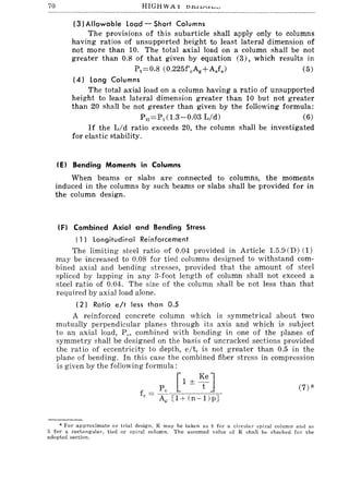 70
(3) Allowable load - Short Columns
The provisions of this subarticle shall apply only to columns
having ratios of unsupported height to least lateral dimension of
not more than 10. The total axial load on a column shall be not
greater than 0.8 of that given by equation (3), which results in
P t ::::0.8 (0.225f'cAg+Asfs) (5)
(4) Long Columns
The total axial load on a column having a ratio of unsupported
height to least lateral dimension greater than 10 but not greater
than 20 shall be not greater than given by the following formula:
Pt::::Pt (1.3-0.03 Lid) (6)
If the Lid ratio exceeds 20, the column shall be investigated
for elastic stability.
(El Bending Moments in Columns
When beams or slabs are connected to columns, the moments
induced in the columns by such beams or slabs shall be provided for in
the column design.
IF) Combined Axial and Bending Stress
( 1) longitudinal Reinforcement
The limiting steel ratio of 0.04 provided in Article 1.5.9 CD) (1)
may be increased to 0.08 for tied columns designed to withstand com-
bined axial and bending stresses, provided that the amount of steel
spliced by lapping in any 3-foot length of column shall not exceed a
steel ratio of 0.04. The size of the column shall be not less than that
required by axial load alone.
(2) Ratio eft less than 0.5
A reinforced concrete column which is symmetrical about two
mutually perpendicular planes through its axis and which is subject
to an axial load, PI" combined with bending in one of the planes of
symmetry shall be designed on the basis of uncracked sections provided
the ratio of eccentricity to depth, elt, is not greater than 0.5 in the
plane of bending. In this case the combined fiber stress in compression
is given by the following formula:
* For approximate or irial design, K may be taken as 8 for a circular spiral column and as
5 for a rectangular, tied or spiral column. The assumed value of K shall be checked for the
adopted section.
 