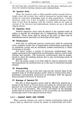 72 HIGHWAY BRIDGES Lt>•.1U
for full dead plus one-half live load over the full span, whichever pro-
duces the smallest bending stresses under combined loads.
IB} Spandrel Walls
When the spandrel walls or filled spandrel arches exceed 8 feet in
height above the extrad08 they shall be designed as vertical slabs sup-
ported by transverse diaphragm walls or deep counterforts. Vertical
cantilever walls over 8 feet in height, or counterforts having a back
slope of less than 45 degrees with the vertical, shall not be used, on
account of the excessive and indeterminate stresses set up in the arch
ring by torsion.
IC) Expansion Joints
Vertical expansion joints shall be placed in the spandrel walls of
arches to provide for movement due to temperature change and arch
deflection. These joints shall be placed at the ends of spans and at
intermediate points, generally not more than 50 feet apart.
(D) Reinforcement
Arch ribs in reinforced concrete construction shall be reinforced
with a complete double line of longitudinal reinforcement consisting of
an intradosal system and an extradosal system connected by a series
of stirrups or tie-rods.
For barrel arches, a system of transverse reinforcement, thor-
oughly anchored to the longitUdinal reinforcement, shall be used in both
intrados and extrados. The transverse reinforcement shall be propor-
tioned to resist the bending stresses due to any overturning action of
the spandrel wall.
For rib arches, hoops or tie bars shall be used in connection with
the longitudinal rib reinforcement, as in the case of reinforced concr"ete
columns.
(E) Waterproofing
Preferably, the top of the arch ring and the interior faces of the
spandrel walls of all filled spandrel arches shall be waterproofed with a
membrane waterproofing constructed in accordance with the require-
ments specified in Division II, Section 17.
IF} Drainage of Spandrel Fill
The fills of filled spandrel arches shall be effectively drained by a
system of tile drains or French drains laid along the intersection of the
spandrel walls and arch rings and discharging through suitable outlets
in the piers and abutments. The location and details of the drainage
outlets shall be such as to eliminate, as far as possible, the discoloration
by drainage water of the exposed masonry faces.
1.5.11 - VIADUCT BENTS AND TOWERS
When concrete columns are used in viaduct construction, bents and
towers shall be effectively braced by means of longitudinal and trans-
 