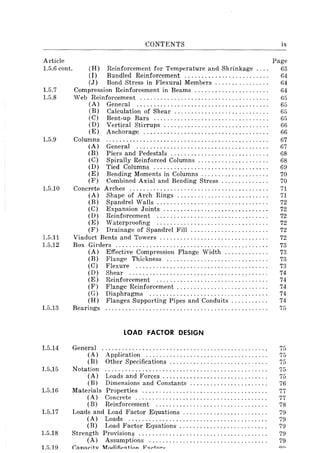 Article
1.5.6 cont.
1.5.7
1.5.8
1.5.9
1.5.10
1.5.11
1.5.12
1.5.13
1.5.14
1.5.15
1.5.16
1.5.17
(H)
(I)
(J)
CONTENTS
Reinforcement for Temperature and Shrinkage ... .
Bundled Reinforcement ........................ .
Bond Stress in Flexural Members ............... .
Compression Reinforcement in Beams ..................... .
Web Reinforcement ..................................... .
(A) General ...................................... .
(B) Calculation of Shear ............ , .............. .
(C) Bent-up Bars ................................. .
(D) Vertical Stirrups .............................. .
(E) Anchorage .................................... .
Columns ............................................... .
(A) General ...................................... .
(B) Piers and Pedestals ............................ .
(C) Spirally Reinforced Columns .................... .
(D) Tied Columns ................................. .
(E) Bending Moments in Columns ................... .
(F) Combined Axial and Bending Stress ............. .
Concrete Arches ........................................ .
(A) Shape of Arch Rings .......................... .
(B) Spandrel Walls ................................ .
(C) Expansion Joints .............................. .
(D) Reinforcement ................................ .
(E) Waterproofing ................................ .
(F) Drainage of Spandrel Fill ...................... .
Viaduct Bents and Towers ............................... .
Box Girders ............................................ .
(A) Effective Compression Flange Width ............ .
(B) Flange Thickness ............................. .
(C) Flexure ...................................... .
(D) Shear ........................................ .
(E) Reinforcement ................................ .
(F) Flange Reinforcement .......................... .
(G) Diaphragms .................................. .
(H) Flanges Supporting Pipes and Conduits .......... .
Bearings
General
(A)
(B)
LOAD FACTOR DESIGN
Application ................................... .
Other Specifications ............................ .
Notation ............................................... .
(A) Loads and Forces .............................. .
(B) Dimensions and Constants ...................... .
Materials Properties .................................... .
(A) Concrete ...................................... .
(B) Reinforcement ................................ .
Loads and Load Factor Equations ........................ .
(A) Loads ........................................ .
(B) Load Factor Equations ......................... .
1.5.18 Strength Provisions ..................................... .
(A) Assumptions .................................. .
l.fi.19 (;::In::lritv M()r1in(>~ti{)n V!:l,...tl"P~
ix
Page
63
64
64
64
65
65
65
65
66
66
67
67
68
68
69
70
70
71
71
72
72
72
72
72
72
73
73
73
73
74
74
74
74
74
75
75
75
75
75
75
76
77
77
78
79
79
79
79
79
 