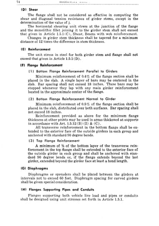 74 ~-~~U~.L""""".L ~ ____ _
(01 Shear
The flange shaH not be considered as effective in computing the
shear and diagonal tension resistance of girder stems, except in the
determination of the value of j.
The horizontal shearing unit stress at the junction of the flange
and the monolithic fillet joining it to the girder stem shall not exceed
that given in Article 1.5.1 (C), Shear, Beams with web reinforcement.
Changes in girder stem thickness shall be tapered for a minimum
distance of 12 times the difference in stem thickness.
(E I Reinforcement
The unit stress in steel for both girder stern and flange shall not
exceed that given in Article 1.5.1 (D).
IF) Flange Reinforcement
( 1) Bottom Flange Reinforcement Parallel to Girders
Minimum reinforcement of 0.4% of the flange section shall be
placed in the slab. A single layer of bars may be centered in the
slab. Bar spacing shall not exceed 18 inches. These bars may be
stopped whenever they lap with any main girder reinforcement
located in the approximate center of the flange.
(2) Bottom Flange Reinforcement Normal to Girder
Minimum reinforcement of 0.5% of the flange section shall be
placed in the slab, distributed over both surfaces. Bar spacing shall
not exceed 18 inches.
Reinforcement provided as above for the minimum flange
thickness at other points may be used in areas thickened at supports
in accordance with Art. 1.5.12 (B) (2) & (C).
All transverse reinforcement in the bottom flange shall be ex-
tended to the exterior face of the outside girders in each group and
anchored with standard 90 degree bends.
(3) Top Flange Reinforcement
A minimum of ¥:l of the bottom layer of the transverse rein-
forcement in the top flange shall be extended to the exterior face of
the outside girder in each group and shall be anchored with stan-
dard 90 degree bends or, if the flange extends beyond the last
girder, extended beyond the girder face at least a bond length.
(GI Diaphragms
Diaphragms or spreaders shall be placed between the girders at
intervals not to exceed 60 feet. Diaphragm spacing for curved girders
shall be given special consideration.
(H I Flanges Supporting Pipes and Conduits
Flanges supporting both vehicle live load and pipes or conduits
shall be designed using unit stresses set forth in Article 1.5.1.
 