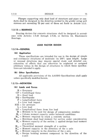 1.5.12 DESIGN 75
Flanges supporting only dead load of structure and pipes or con-
duits shall be designed in the direction normal to the girder using unit
stresses not exceeding 75 per cent of those set forth in Article 1.5.1.
1.5.13 - BEARINGS
Bearing devices for concrete structures shall be designed in accord-
ance with Articles 1.7.49 through 1.7.56, or Section 12, Elastomeric
Bearings.
1.S.14-GENERAL
(AI Application
LOAD FACTOR DESIGN
These specifications are intended for use in the design of simple
and continuous structures of moderate (to 200') span length. Large
or unusual structures may require special study and detailed con-
sideration of effects that can otherwise be neglected or assigned
arbitrary values in the design of structures to which these specifica-
tions are intended to apply.
(B I Other Specifications
All applicable provisions of the AASHO Specifications shall apply
unless specifically modified herein.
1.S.1S-NOTATION
(AI Loads and Forces
B = Buoyancy
CF = Centrifugal force
D = Dead load
EQ = Earthquake
F = Longitudinal force
I = Live load impact
ICE = Ice pressure
L = Live load
LF = Longitudinal force from Jive load
M = Moment to be used for design of compression member
Mb = Column moment capacity under balanced conditions
Mer = Moment required to crack a concrete section
Mmax = Maximum dead load moment for section under consideration
Mu = Moment capacity of the section ~ applied design load moment
at a section
Muo = Theoretical moment strength of a section
Mux = Moment capacity in the direction of the x axis
Muy = Moment capacity in the direction of the y axis
Mx = Design bending moment component in the direction of the
x axis
 