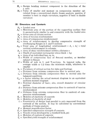 76
My = Design bending moment component in the direction of the
y axis
MJ = Value of smaller end moment on compression member cal-
culated from a conventional elastic frame analysis, positive if
member is bent in single curvature, negative if bent in double
curvature
(8) Dimensions and Constants
Ab = Loaded area
Ab' = Maximum area of the portion of the supporting surface that
is geometrically similar to and concentric with the loaded area
Ag = Gross area of column section
As = Area of tension reinforcement
As' = Al'ea of compression reinforcement
Asf = Area of reinforcement to develop compressive strength of
overhanging flanges in I- and T-sections
Ast = Total area of longitudinal reinforcement = As + As' = total
vertical reinforcement in columns
Av = Area of shear reinforcement within a distance s
a = Depth of equivalent rectangular stress block = kJc
as = Area of an individual bar, sq. in.
b = Width of compression face of flexural member, or member
subject to flexure
b' = Width of web in I- and T-sections. In tapered webs, the
average width or 1.2 times the minimum width, whichever is
smaller
bo = Periphery of critical section for slabs and footings
c = Distance from extreme compression fiber to neutral axis
Cll = Distance from extreme compression fiber to neutral axis for
balanced conditions
em = a factor relating the actual moment diagram to an equivalent
uniform moment diagram
D = Nominal diameter of bars; also, overall diameter of circular
section
d = Distance from extreme compression fiber to centroid of tension
reinforcement
d' = Distance from extreme compression fiber to centroid of com-
pression reinforcement
Ec = Modulus of elasticity of concrete
Es = Modulus of elasticity of steel
e = Eccentricity of design load parallel to axis measured from the
centroid of the section. It may be calculated by conventional
methods of frame analysis
F = Moment magnification factor
f'e = Specified compression strength oI concrete
fll = Tensile stress developed by a standard hook, psi
fr = Modulus of rupture of concrete
fy = Specified yield strength of reinforcement
 