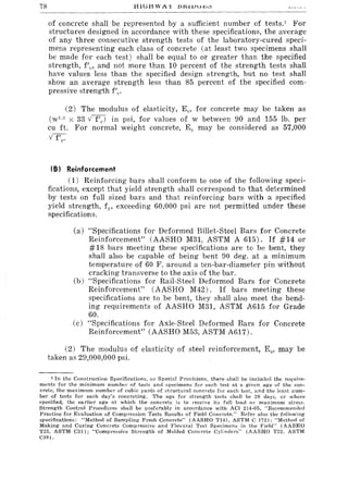 78
of concrete shall be represented by a sufficient number of tests.' For
structures designed in accordance with these specifications, the average
of any three consecutive strength tests of the laboratory-cured speci-
mens representing each class of concrete (at least two specimens shall
be made for each test) shall be equal to or greater than the specified
strength, fIe, and not more than 10 percent of the strength tests shall
have values less than the specified design strength, but no test shall
show an average strength less than 85 percent of the specified com-
pressive strength flC"
(2) The modulus of elasticity, Ee, for concrete may be taken as
(w' ·r. X 33 V f/el in psi, for values of w between 90 and 155 lb. per
cu ft. For normal weight concrete, Ec may be considered as 57,000
v fIe-
(B) Reinforcement
(1) Reinforcing bars shall conform to one of the following speci-
fications, except that yield strength shall correspond to that determined
by tests on full sized bars and that reinforcing bars with a specified
yield strength, fp exceeding 60,000 psi are not permitted under these
specifications.
(a) "Specifications for Deformed Billet-Steel Bars for Concrete
Reinforcement" (AASHO M31, ASTM A 615). If #14 or
#18 bars meeting these specifications are to be bent, they
shall also be capable of being bent 90 deg. at a minimum
temperature of 60 F. around a ten-bar-diameter pin without
cracking transverse to the axis of the bar.
(b) "Specifications for Rail-Steel Deformed Bars for Concrete
Reinforcement" (AASHO M42). If bars meeting these
specifications are to be bent, they shall also meet the bend-
ing requirements of AASHO M31, ASTM A615 for Grade
60.
(c) "Specifications for Axle-Steel Deformed Bars for Concrete
Reinforcement" (AASHO M53, ASTM A617).
(2) The modulus of elasticity of steel reinforcement, E s' may be
taken as 29,000,000 psi.
1 In the Construction Specifications, or Special Provisions, there shall be included the require-
ments for the minimum number of tests and specimens for each test at a given age of the con-
crete, the maximum number of cubic yards of structural concrete for each test, and the least num-
ber of tests for each day's concreting. The age for strength tests shall be 28 days, or where
specified, the earlier age at which the concrete is to receive its full load or maximum stress.
Strength Control Procedures shall be preferably in accordance with ACI 214-65, "'Recommended
Practice for Evaluation of Compression Tests Results of Field Concrete." Refer also the following
specifications: "Method of Sampling Fresh Concrete" (AASHO T141. ASTM C 172); "Method of
Making and Curing Concrete Compressive and Flexural Test Svecimens in the Field" (AASHO
T23. ASTM C31); "Compressive Strength of Molded Concrete Cylinder's" (AASHO T22, ASTM
C39).
 