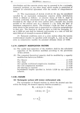 80 HIGHWAY lHUVUD.:>
distribution and the concrete strain may be assumed to be a rectangle,
trapezoid, parabola, or any other shape which results in prediction of
strength in substantial agreement with the results of comprehensive
tests.
(7) The requirements of Article 1.5.18 (A) (6) may be considered
satisfied by an equivalent rectangular concrete stress distribution
which is defined as follows: A concrete stress of 0.85 f'c shall be
assumed uniformly distributed over an equivalent compression zone
bounded by the edges of the cross section and a straight line located
parallel to the neutral axis at a distance a = k)c from the fiber of
maximum compressive strain. The distance c from the fiber of maxi-
mum strain to the neutral axis is measured in a direction perpendicular
to that axis. The fraction kj shall be taken as 0.85 for strengths, f'c'
up to 4000 psi and shall be reduced continuously at a rate of 0.05 for
each 1000 psi of strength in excess of 4000 psi.
(8) Balanced conditions exist at a cross section when the tension
reinforcement reaches its specified yield strength, fy, just as the con-
crete in compression reaches its assumed ultimate strain of 0.003.
1.5.19-CAPACITY MODIFICATION FACTORS
(A) The usable load capacities of the members shall be the calculated
capacities of the members modified according to the provisions
of this Article.
(B) The computed theoretical capacity shall be modified by a capacity
modification factor ¢ as follows:
For flexure ¢= 0.90
For shear .¢==0.85
For spirally reinforced compression members .. ¢==0.75
For tied compression members </>=0.70
For bearing on concrete ... </>=0.70
Development lengths specified in Article 1.5.29 do not require a
¢ factor.
1.5.20-FLEXURE
IAl Rectangular sections with tension reinforcement only
For rectangular or flanged sections in which the neutral axis lies
within the flange, the moment capacity shall be assumed as:
where
Mn == ¢[AJod (l-0.6q):I
==</>[AJy (d- ~)]
f
q == p -:
f c
(5-1)
(5-2)
(5-3)
 
