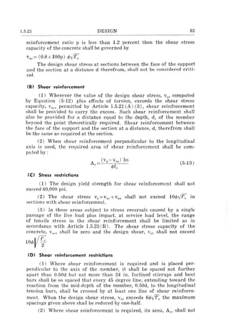 1.5.21 DESIGN 83
reinforcement ratio p is less than 1.2 percent then the shear stress
capacity of the concrete shall be governed by
Vllt = (0.8 + lOOp) </>Vf'c
The design shear stress at sections between the face of the support
and the section at a distance d therefrom, shall not be considered criti-
cal.
(B) Shear reinforcement
(1) Wherever the value of the design shear stress, VII' computed
by Equation (5-12) plus effects of torsion, exceeds the shear stress
capacity, VllC ' permitted by Article 1.5.21 (A) (3), shear reinforcement
shall be provided to carry the excess. Such shear reinforcement shall
also be provided for a distance equal to the depth, d, of the member
beyond the point theoretically required. Shear reinforcement between
the face of the support and the section at a distance, d, therefrom shall
be the same as required at the section.
(2) When shear reinforcement perpendicular to the longitudinal
axis is used, the required area of shear reinforcement shall be com-
puted by:
A"
(C) Stress restrictions
(vII-vile) bs
</>f"
(5-13)
(1) The design yield strength for shear reinforcement shall not
exceed 60,000 psi.
(2) The shear stress vu=vuc+vus shall not exceed 10</>',/f'c in
sections with shear reinforcement.
(3) In those areas subject to stress reversals caused by a single
passage of the live load plus impact, at service load level, the range
of tensile stress in the shear reinforcement shall be limited as in
accordance with Article 1.5.25 (B). The shear stress capacity of the
concrete, Vue, shall be zero and the design shear, Vu' shall not exceed
10</>Vf~e
(D I Shear reinforcement restrictions
(1) Where shear reinforcement is required and is placed per-
pendicular to the axis of the member, it shall be spaced not further
apart than 0.50d but not more than 24 in. Inclined stirrups and bent
bars shall be so spaced that every 45 degree line, extending toward the
reaction from the mid-depth of the member, 0.50d, to the longitudinal
tension bars, shall be crossed by at least one line of shear reinforce-
ment. When the design shear stress, VII' exceeds 6</>',/f'c the maximum
spacings given above shall be reduced by one-half.
(2) Where shear reinforcement is required, its area, Avo shall not
 