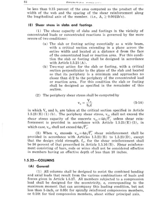 84
be less than 0.15 percent of the area computed as the product of the
width of the web and the spacing of the shear reinforcement along
the longitudinal axis of the member. (i.e., A,. 2: 0.0015b's).
(E I Shear stress in slabs and footings
(1) The shear capacity of slabs and footings in the vicinity of
concentrated loads or concentrated reactions is governed by the more
severe of two conditions:
(a) The slab or footing acting essentially as a wide beam,
with a critical section extending in a plane across the
entire width and located at a distance d from the face
of the concentrated load or reaction area. For this condi-
tion the slab or footing shall be designed in accordance
with Article 1.5.21 (A).
(b) Two-way action for the slab or footing, with a critical
section perpendicular to the plane of the slab and located
so that its periphery is a minimum and approaches no
closer than d/2 to the periphery of the concentrated load
or reaction area. For this condition the slab or footing
shall be designed as specified in the remainder of this
section.
(2) The periphery shear stress shall be computed by
Vu
Vu = b d
o
(5-14)
in which Vu and bo are taken at the critical section specified in Article
1.5.21 (E) (1) (b). The periphery shear stress, v", shall not exceed the
shear stress capacity of the concrete vue =4<pyf'" unless shear rein-
forcement is provided in accordance with Article 1.5.21 (E) (3), in
which case, vu, shall not exceed 6</>Yf'c.
(3) When Vu exceeds vll.=4<pYf'c shear reinforcement shall be
provided in accordance with Articles 1.5.21 (B) to 1.5.21 CD), except
that the design yield strength, fn for the shear reinforcement shall
be 50 percent of that prescribed in Article 1.5.16 (B). Shear reinforce-
ment consisting of bars, rods or wires shall not be considered effective
in members having an effective depth of less than 10 inches.
1.S.22-00LUMNS
(AI General
(1) All columns shall be designed to resist the combined bending
and axial loads that result from the various combinations of loads and
forces given in Article 1.5.17. All members subjected to a compression
load shall be designed for the eccentricity, e, corresponding to the
maximum moment that can accompany this loading condition, but not
less than I-inch, or 0.05t for spirally reinforced compression members,
or O.lOt for tied compression members, about either principal axis.
 