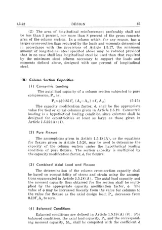 1.5.22 DESIGN 85
(2) The area of longitudinal reinforcement preferably shall not
be less than 1 percent, nor more than 8 percent of the gross concrete
area of the column section. In a column which, for any reason, has a
larger cross-section than required by the loads and moments determined
in accordance with the provisions of Article 1.5.17, the minimum
amount of longitudinal steel specified above may be reduced provided
that in no case shall less longitudinal steel be used than that required
by the minimum sized column necessary to support the loads and
moments defined above, designed with one percent of longitudinal
steel.
(B) Column Section Capacities
( 1) Concentric loading
The axial load capacity of a column section subjected to pure
compression, P,,, is:
(5-15)
The capacity modification factor, r/>, shal! be the appropriate
value for tied or spiral columns given in Article 1.5.19. Concentric
loading is a hypothetical loading condition since columns shall be
designed for eccentricities at least as large as those given in
Article 1.5.22(A) (1).
(2) Pure Flexure
The assumptions given in Article 1.5.18 (A), or the equations
for flexure given in Article 1.5.20, may be used to determine the
capacity of the column section under the hypothetical loading
condition of pure flexure. The section capacity is multiplied by
the capacity modification factor, <p, for flexure.
(3) Combined Axial load and Flexure
The determination of the column cross-section capacity shall
be based on compatibility of stress and strain using the assump-
tions enumerated in Article 1.5.18 (A). The axial load capacity and
the moment capacity thus obtained for the section shall be multi-
plied by the appropriate capacity modification factor, <p. The
value of q, may be increased linearly from the value for columns to
the value for flexure as the axial design load, P,,, decreases from
0.10f/tAg to zero.
(4) Bola need Conditions
Balanced conditions are defined in Article 1.5.18 (A) (8). For
balanced conditions, the axial load capacity, Ph, and the correspond-
ing moment capacity, M,,, shall be computed with the coefficient <p
 