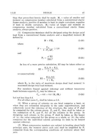 1.5.22 DESIGN 87
than that prescribed herein shall be made. MJ = value of smaller end
moment on compression member calculated from a conventional elastic
frame analysis, positive if member is bent in single curvature, negative
if bent in double curvature. Me =value of larger end moment on
compression member calculated from a conventional elastic frame
analysis, always positive.
(5) Compression members shall be designed using the design axial
load from a conventional frame analysis and a magnified moment M
defined by
where
and
M = FM"
1T2 EI
Pc = (kh)"
(5-19 )
(5-20)
(5-21)
In lieu of a more precise calculation, EI may be taken either as
EI = EcI~/5 + EsI, (5-22)
1 + Rill
or conservatively
(5-23)
where Rill is the ratio of maximum design dead load moment to
maximum design total load moment.
For members braced against sidesway and without transverse
loads between supports, Cm may be taken as
(5-24)
but not less than 0.4.
For all other cases Cm shall be taken as 1.0.
(6) When a group of columns on one level comprise a bent, or
when they are connected integrally to the same superstructure, and
collectively resist the sidesway of the structure, the value of F shall
be computed for the column group. PH and PC"' then shall be taken as
the summation of PH and PI. for all the columns in the group. In
designing each column in the group, F shall be taken as the larger
of (a) the value computed for the group as a whole, or (b) the value
computed for the individual column assuming its ends to be braced
against sidesway.
(7) When compression members are subject to bending about both
principal axes, the moment about each axis shall be amplified by F,
computed from the corresponding conditions of restraint about that
axis.
 