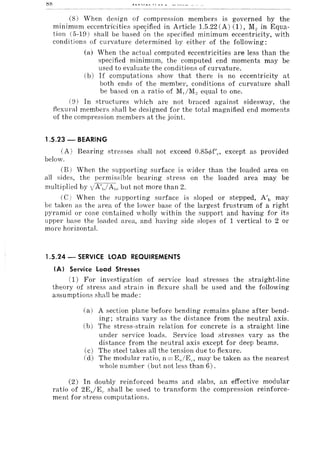 (8) When design of compression members is governed by the
minimum eccentricities specified in Article 1.5.22 (A) (1), M., in Equa-
tion (5-19) shall be based on the specified minimum eccentricity, with
conditions of curvature determined by either of the following:
(a) When the actual computed eccentricities are less than the
specified minimum, the computed end moments may be
used to evaluate the conditions of curvature.
(b) If computations show that there is no eccentricity at
both ends of the member, conditions of curvature shall
be based on a ratio of M,/M" equal to one.
(9) In structures which are not braced against sidesway, the
flexural member::; shall be designed for the total magnified end moments
of the compression members at the joint.
1.5.23 - BEARING
CA) Bearing stresses shall not exceed 0.854>f'e, except as provided
below.
(B) When the supporting surface is wider than the loaded area on
all sides, the permissible bearing stress on the loaded area may be
multiplied by iA',.1A,,, but not more than 2.
(C) When the supporting surface is sloped or stepped, A'l) may
be taken as the area of the lower base of the largest frustrum of a right
pyramid or Cone contained vholly within the support and having for its
upper base the loaded area, and having side slopes of 1 vertical to 2 or
more horizontal.
1.5.24 - SERVICE LOAD REQUIREMENTS
(AI Service Load Stresses
(1) For investigation of service load stresses the straight-line
theory of stress and strai n in flexure shall be used and the following
assumptions shall be made:
(a) A section plane before bending remains plane after bend-
ing; strains vary as the distance from the neutral axis.
(b) The stress-strain relation for concrete is a straight line
under service loads. Service load stresses vary as the
distance from the neutral axis except for deep beams.
(c) The steel takes all the tension due to flexure.
(d) The modular ratio, n = EjE(., may be taken as the nearest
whole number (but not less than 6).
(2) In doubly reinforced beams and slabs, an effective modular
ratio of 2EjEc shall be used to transform the compression reinforce-
ment for stress computations.
 