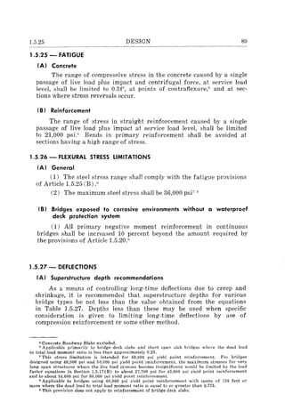 1.5.25
1.5.25 - FATIGUE
(AI Concrete
DESIGN 89
The range of compressive stress in the concrete caused by a single
passage of live load plus impact and centrifugal force, at service load
level, shall be limited to 0.5f'" at points of contrafiexure," and at sec-
tions where stress reversals occur.
(BI Reinforcement
The range of stress in straight reinforcement caused by a single
passage of live load plus impact at service load level, shall be limited
to 21,000 psi." Bends in primary reinforcement shall be avoided at
sections having a high range of stress.
1.5.26 - FLEXURAL STRESS LIMITATIONS
(AI General
(1) The steel stress range shall comply with the fatigue provisions
of Article 1.5.25 (B) .ii
(2) The maximum steel stress shall be 36,000 psi7
oS
(BI Bridges exposed to corrosive environments without a waterproof
deck protection system
(1) All primary negative moment reinforcement in continuous
bridges shall be increased 10 percent beyond the amount required by
the provisions of Article 1.5.20Y
1.5.27 - DEFLECTIONS
(AI Superstructure depth recommendations
As a means of controlling long-time deflections due to creep and
shrinkage, it is recommended that superstructure depths for various
bridge types be not less than the value obtained from the equations
in Table 1.5.27. Depths less than these may be used when specific
consideration is given to limiting long-time deflections by use of
compression reinforcement or some other method.
5 Concrete Roadway Slabs excluded.
o Applicable primarily to bridge deck slabs and short span slab bridges where the dead load
to total load moment ratio is less than approximately 0.25.
7 This stress limitation is intended for 60,000 psi yield point reinforcement. For bridges
designed using 40,000 psi and 50.000 psi yield point reinforcement. the maximum stresses for very
long span structures where the live load stresses become insignificant would be limited by the load
factor equations in Section 1.5.17(B) to about 27.700 psi for 40.000 psi yield point reinforcement
and to about 34,600 psi for 50,000 psi yield point reinforcement.
S Applicable to bridges using 60,000 psi yield point reinforcement with spans of 150 feet or
more where the dead load to total load moment ratio is equal to or greater than 0.775.
9 This provision does not apply to reinforcement of bridge deck slabs.
 