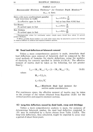 90 HIGHWAY BRIDG1!;~
TABLE 1.5.27
Recommended Minimum Thickness * for Constant Depth Members **
(tmiu in feet)
Slabs with main reinforcement parallel
and transverse to traffic t miu=0.33+ ;0
S=effective span in feet but no less than 0.542 feet
Tee-Beams
S=actual span in feet
Box Girders
S= actual span in feet
* Recommended values for continuous spans; simple spans should have about 10 peTcent
greater thickness.
** When variable depth members are used. table values may be adjusted to aecount for change
in relative stiffness of positive and negative moment sections.
(8) Dead load deflections at falsework removal
Unless a more comprehensive analysis is made, immediate dead
load deflections upon removal of falsework shall be computed by the
usual methods of formulas for elastic deflections, using the modulus
of elasticity for concrete specified in Article 1.5.16 (A). The effective
moment of inertia shall be taken as the following, but not greater
than II(:
where
Mmax=Maximum dead load moment for
section under consideration
(5-25)
For continuous spans, the effective moment of inertia may be taken
as the average of the values obtained from Equation (5-25) for the
critical positive and negative moment sections.
(e) Long-time deflections caused by dead loads, creep and shrinkage
Unless a more comprehensive analysis is made, for purposes of
determining falsework camber, the dead load deflection computed in
(B) may be multiplied by a factor chosen from Table 1.5.27A. The
long-time deflections, thus calculated, might be expected to occur over
a period of about three years.
 