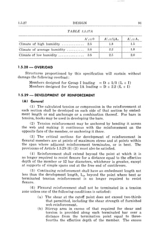 1.5.27 DESIGN 91
TABLE 1.5.27A
A',=O A',=V:!A, A',=A,
Climate of high humidity ............. 2.5 1.8 1.5
Climate of average humidity .......... 3.0 2.2 1.8
Climate of low humidity ............... 3.5 2.5 2.0
1.5.28 - OVERLOAD
Structures proportioned by this specification will sustain without
damage the following overload:
Members designed for Group I loading == D + 5/3 (L + 1)
Members designed for Group IA loading = D + 2.2 (L + 1)
1.5.29 - DEVELOPMENT OF REINFORCEMENT
IAl General
(1) The calculated tension or compression in the reinforcement at
each section shall be developed on each side of that section by embed-
ment length or end anchorage or a combination thereof. For bars in
tension, hooks may be used in developing the bars.
(2) Tension reinforcement may be anchored by bending it across
the web and making it continuous with the reinforcement on the
opposite face of the member, or anchoring it there.
(3) The critical sections for development of reinforcement in
flexural members are at points of maximum stress and at points within
the span where adjacent reinforcement terminates, or is bent. The
provisions of Article 1.5.29 (B) (2) must also be satisfied.
(4) Reinforcement shall extend beyond the point at which it is
no longer required to resist flexure for a distance equal to the effective
depth of the member or 12 bar diameters, whichever is greater, except
at supports of simple spans and at the free end of cantilevers.
(5) Continuing reinforcement shall have an embedment length not
less than the development length, Ld , beyond the point where bent or
terminated tension reinforcement is no longer required to resist
flexure.
(6) Flexural reinforcement shall not be terminated in a tension
zone unless one of the following conditions is satisfied:
(a) The shear at the cutoff point does not exceed two-thirds
that permitted, including the shear strength of furnished
web reinforcement.
(b) Stirrup area in excess of that required for shear and
torsion is provided along each terminated bar over a
distance from the termination point equal to three-
fourths the effective depth of the member. The excess
 
